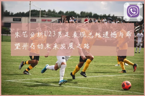 朱艺分析U23男足表现总结遗憾与希望并存的未来发展之路