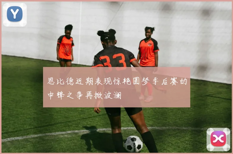恩比德近期表现惊艳圆梦季后赛的中锋之争再掀波澜