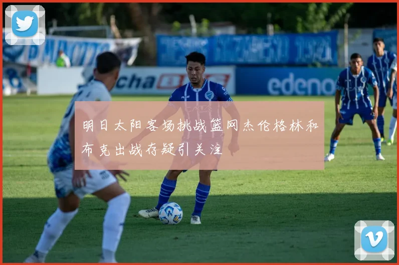 明日太阳客场挑战篮网杰伦格林和布克出战存疑引关注