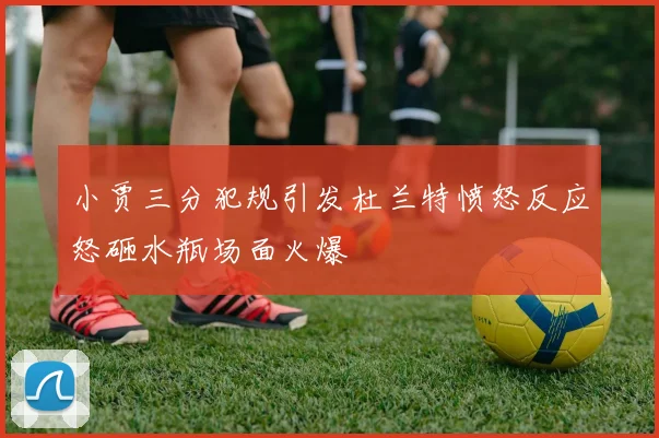 小贾三分犯规引发杜兰特愤怒反应怒砸水瓶场面火爆