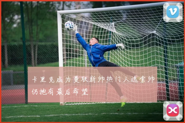 卡里克成为曼联新帅热门人选索帅仍抱有最后希望