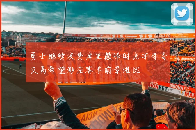 勇士继续浪费库里巅峰时光字母哥交易希望渺茫赛季前景堪忧