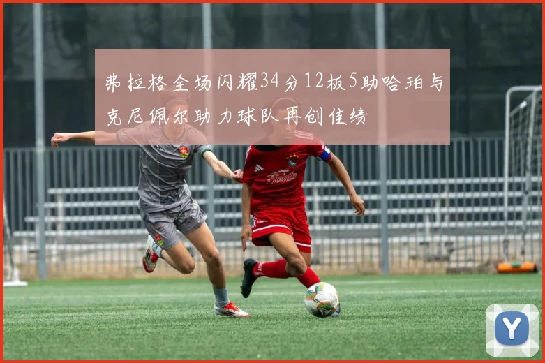 弗拉格全场闪耀34分12板5助哈珀与克尼佩尔助力球队再创佳绩