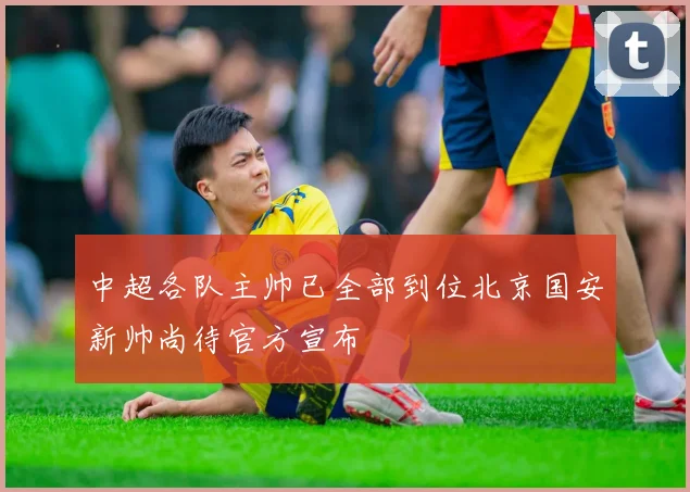 中超各队主帅已全部到位北京国安新帅尚待官方宣布