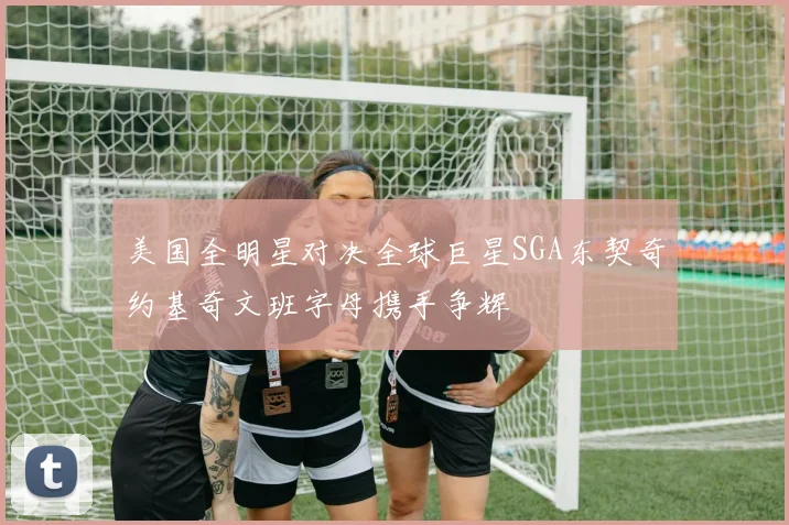 美国全明星对决全球巨星SGA东契奇约基奇文班字母携手争辉