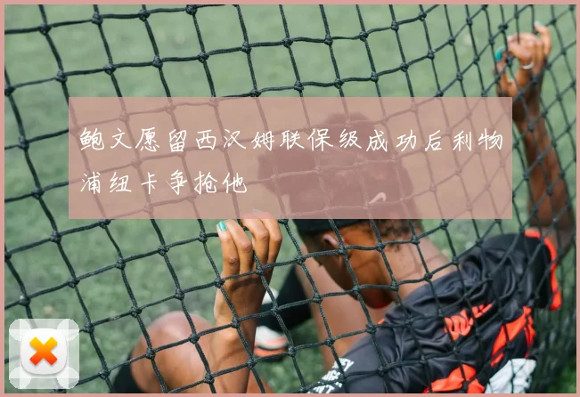 鲍文愿留西汉姆联保级成功后利物浦纽卡争抢他