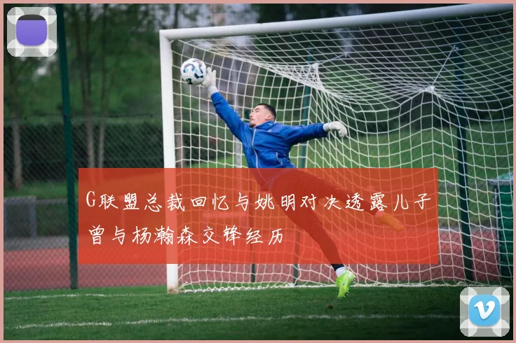 G联盟总裁回忆与姚明对决透露儿子曾与杨瀚森交锋经历